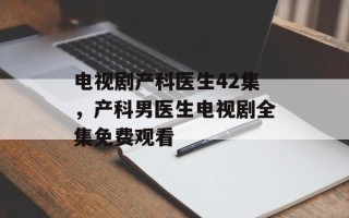 电视剧产科医生42集，产科男医生电视剧全集免费观看