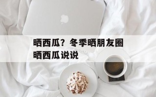 晒西瓜？冬季晒朋友圈晒西瓜说说