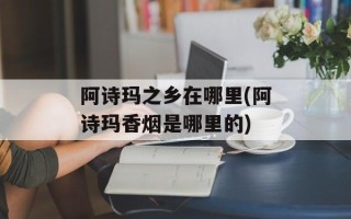 阿诗玛之乡在哪里(阿诗玛香烟是哪里的)