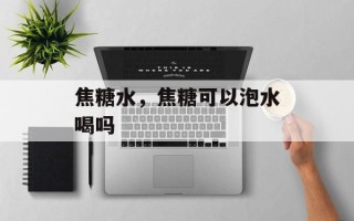 焦糖水，焦糖可以泡水喝吗