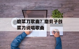 磨菜刀歌曲？磨剪子戗菜刀说唱歌曲