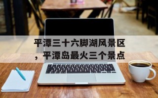 平潭三十六脚湖风景区，平潭岛最火三个景点