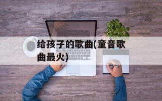给孩子的歌曲(童音歌曲最火)