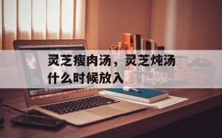 灵芝瘦肉汤，灵芝炖汤什么时候放入
