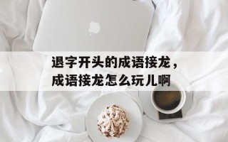 退字开头的成语接龙，成语接龙怎么玩儿啊