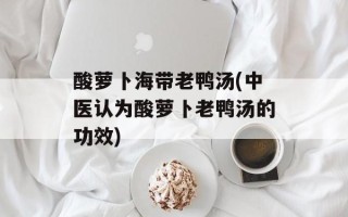 酸萝卜海带老鸭汤(中医认为酸萝卜老鸭汤的功效)
