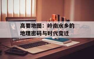 高要地图：岭南水乡的地理密码与时代变迁