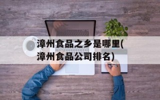 漳州食品之乡是哪里(漳州食品公司排名)
