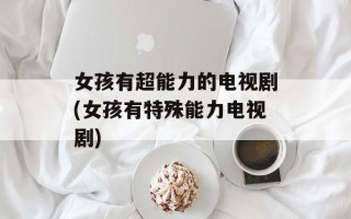 女孩有超能力的电视剧(女孩有特殊能力电视剧)