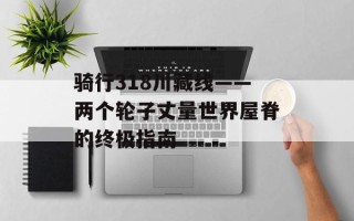 骑行318川藏线——两个轮子丈量世界屋脊的终极指南