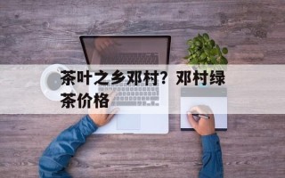 茶叶之乡邓村？邓村绿茶价格