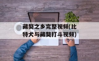 藏獒之乡完整视频(比特犬与藏獒打斗视频)