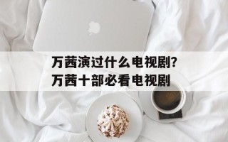 万茜演过什么电视剧？万茜十部必看电视剧