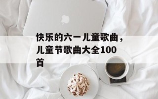 快乐的六一儿童歌曲，儿童节歌曲大全100首