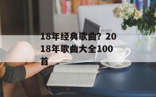18年经典歌曲？2018年歌曲大全100首