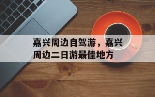 嘉兴周边自驾游，嘉兴周边二日游最佳地方