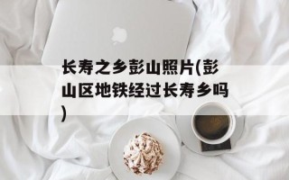 长寿之乡彭山照片(彭山区地铁经过长寿乡吗)