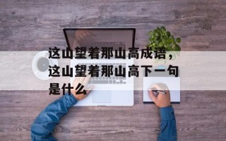 这山望着那山高成语，这山望着那山高下一句是什么