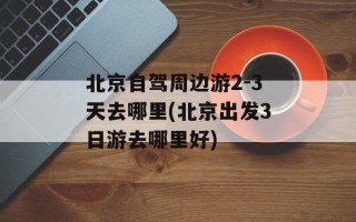 北京自驾周边游2-3天去哪里(北京出发3日游去哪里好)