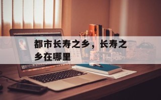 都市长寿之乡，长寿之乡在哪里