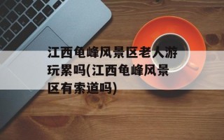 江西龟峰风景区老人游玩累吗(江西龟峰风景区有索道吗)