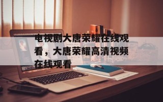 电视剧大唐荣耀在线观看，大唐荣耀高清视频在线观看
