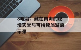 8哩岛：藏在南海的秘境天堂与可持续旅游启示录