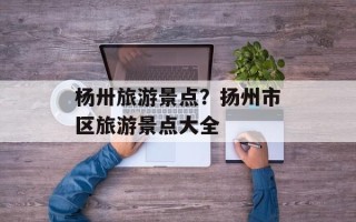杨卅旅游景点？扬州市区旅游景点大全