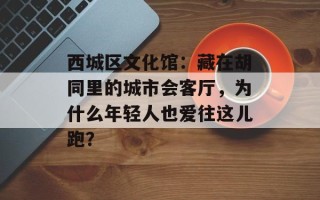 西城区文化馆：藏在胡同里的城市会客厅，为什么年轻人也爱往这儿跑？