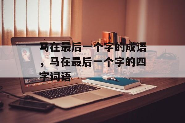 马在最后一个字的成语，马在最后一个字的四字词语-第1张图片-