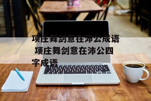 项庄舞剑意在沛公成语 项庄舞剑意在沛公四字成语-第1张图片-
