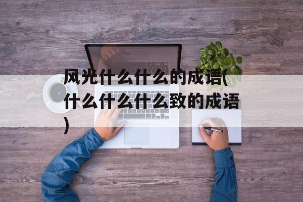 风光什么什么的成语(什么什么什么致的成语)-第1张图片-