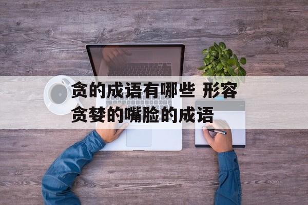 贪的成语有哪些 形容贪婪的嘴脸的成语-第1张图片-