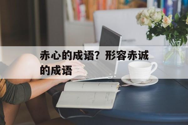 赤心的成语？形容赤诚的成语-第1张图片-