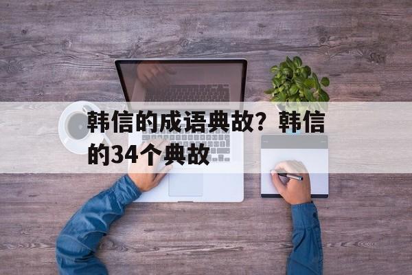 韩信的成语典故？韩信的34个典故-第1张图片-