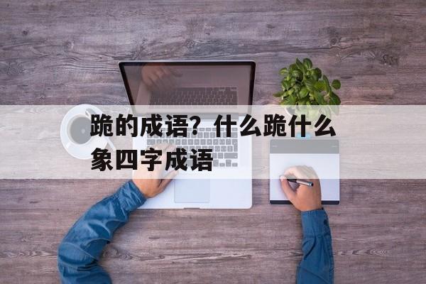 跪的成语？什么跪什么象四字成语-第1张图片-