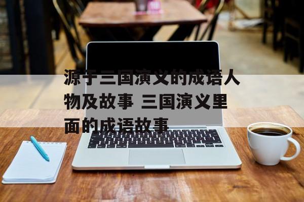 源于三国演义的成语人物及故事 三国演义里面的成语故事-第1张图片-
