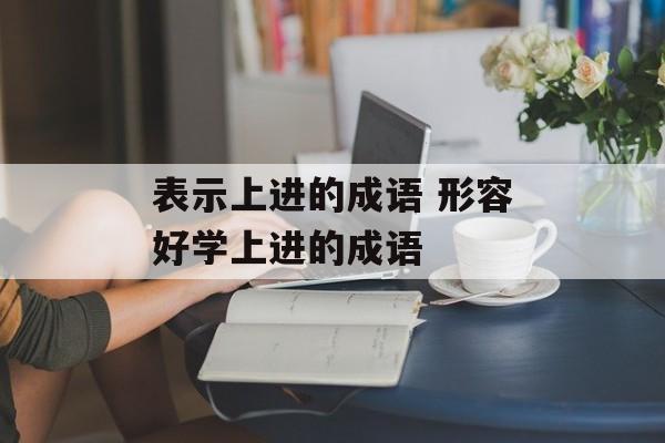 表示上进的成语 形容好学上进的成语-第1张图片-