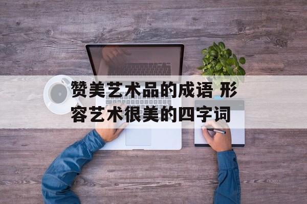 赞美艺术品的成语 形容艺术很美的四字词-第1张图片-