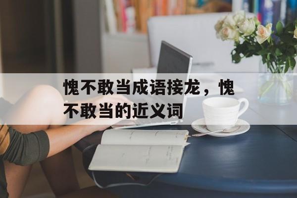 愧不敢当成语接龙，愧不敢当的近义词-第1张图片-