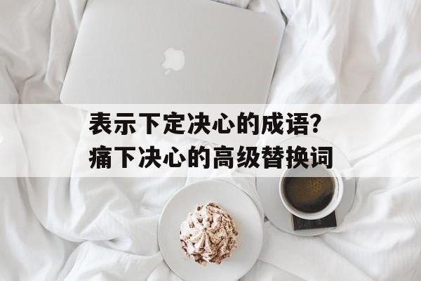 表示下定决心的成语？痛下决心的高级替换词-第1张图片-