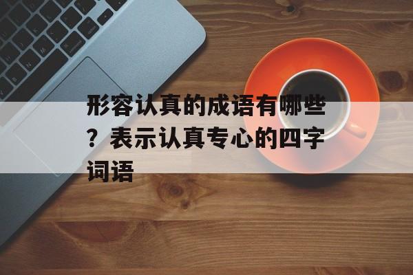 形容认真的成语有哪些？表示认真专心的四字词语-第1张图片-