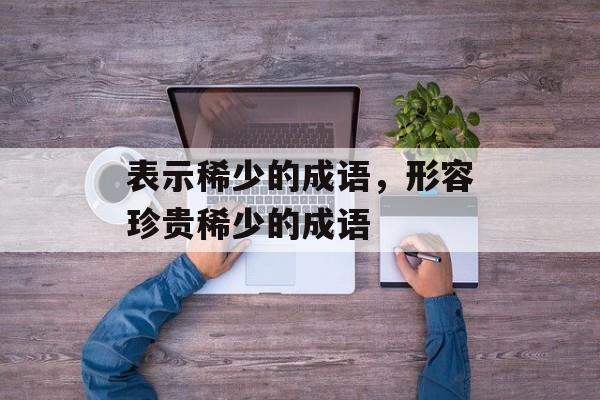 表示稀少的成语，形容珍贵稀少的成语-第1张图片-