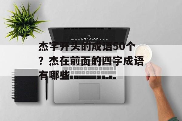 杰字开头的成语50个？杰在前面的四字成语有哪些-第1张图片-