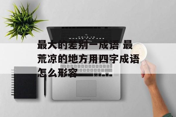 最大的差别一成语 最荒凉的地方用四字成语怎么形容-第1张图片-