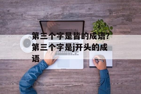 第三个字是皆的成语？第三个字是j开头的成语-第1张图片-