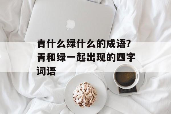 青什么绿什么的成语？青和绿一起出现的四字词语-第1张图片-