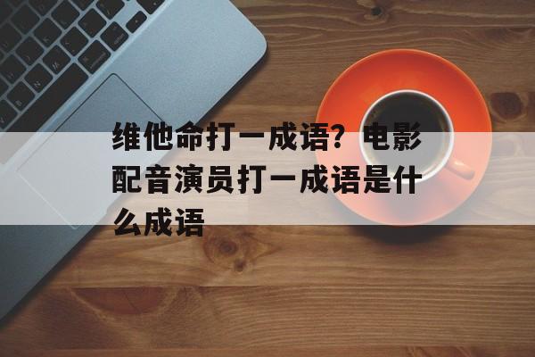 维他命打一成语？电影配音演员打一成语是什么成语-第1张图片-