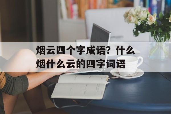 烟云四个字成语？什么烟什么云的四字词语-第1张图片-