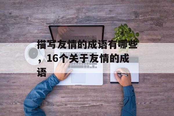 描写友情的成语有哪些，16个关于友情的成语-第1张图片-